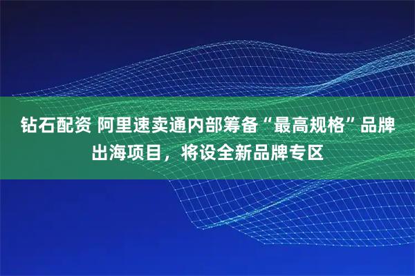 钻石配资 阿里速卖通内部筹备“最高规格”品牌出海项目，将设全新品牌专区