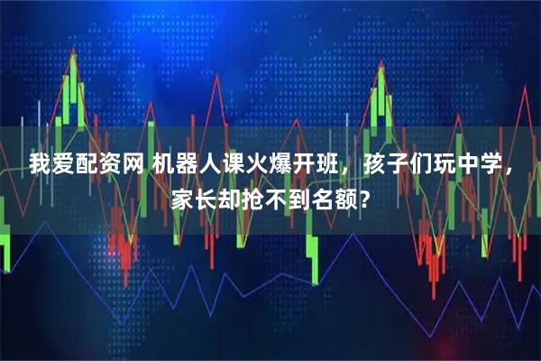 我爱配资网 机器人课火爆开班，孩子们玩中学，家长却抢不到名额？