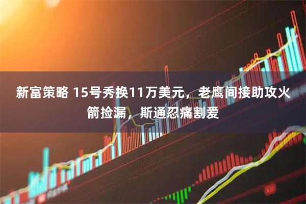 新富策略 15号秀换11万美元，老鹰间接助攻火箭捡漏，斯通忍痛割爱