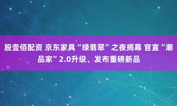 股壹佰配资 京东家具“绿翡翠”之夜揭幕 官宣“潮品家”2.0升级、发布重磅新品