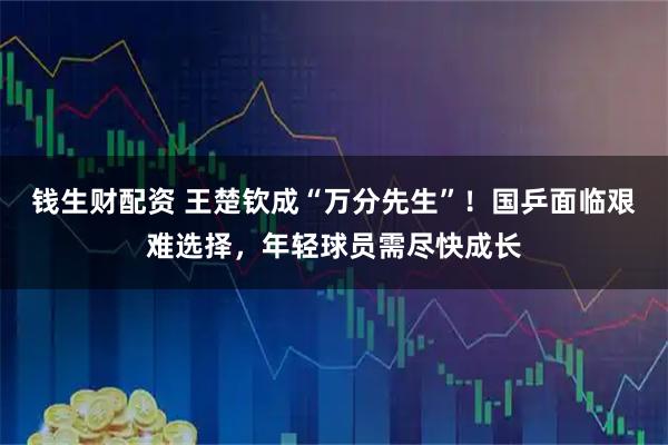 钱生财配资 王楚钦成“万分先生”！国乒面临艰难选择，年轻球员需尽快成长