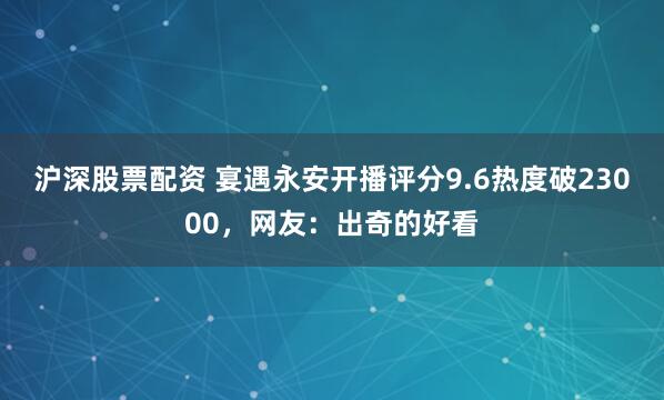 沪深股票配资 宴遇永安开播评分9.6热度破23000，网友：出奇的好看