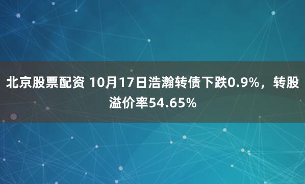 北京股票配资 10月17日浩瀚转债下跌0.9%，转股溢价率54.65%