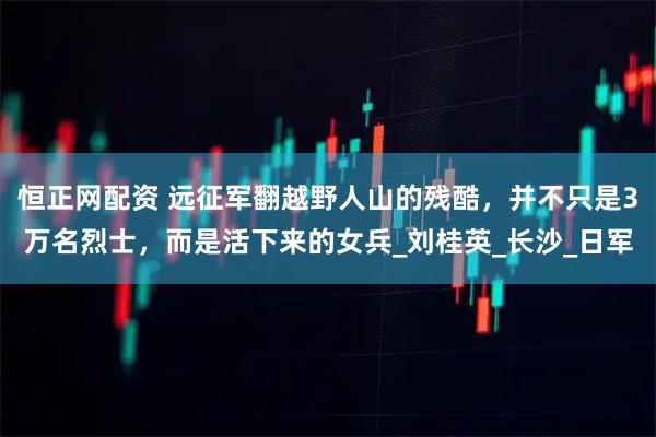 恒正网配资 远征军翻越野人山的残酷，并不只是3万名烈士，而是活下来的女兵_刘桂英_长沙_日军