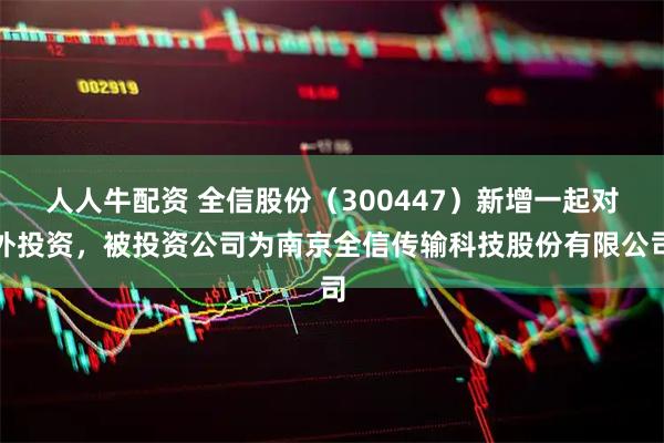 人人牛配资 全信股份（300447）新增一起对外投资，被投资公司为南京全信传输科技股份有限公司