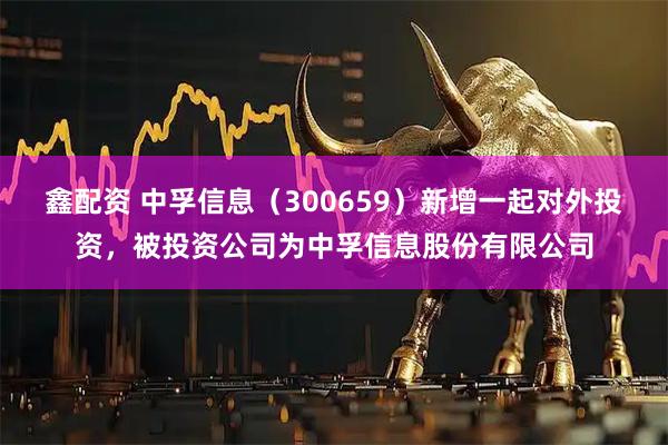鑫配资 中孚信息（300659）新增一起对外投资，被投资公司为中孚信息股份有限公司