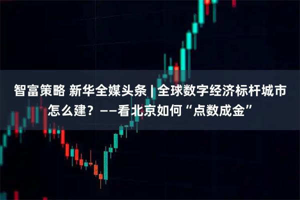 智富策略 新华全媒头条 | 全球数字经济标杆城市怎么建？——看北京如何“点数成金”