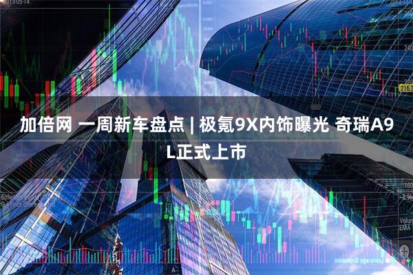 加倍网 一周新车盘点 | 极氪9X内饰曝光 奇瑞A9L正式上市