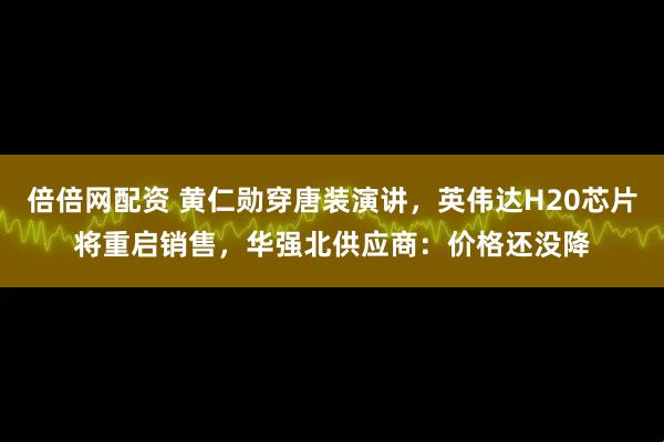 倍倍网配资 黄仁勋穿唐装演讲，英伟达H20芯片将重启销售，华强北供应商：价格还没降