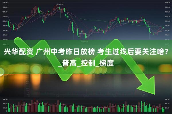 兴华配资 广州中考昨日放榜 考生过线后要关注啥？_普高_控制_梯度