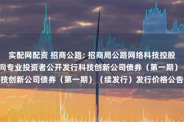 实配网配资 招商公路: 招商局公路网络科技控股股份有限公司2025年面向专业投资者公开发行科技创新公司债券（第一期）（续发行）发行价格公告