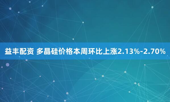 益丰配资 多晶硅价格本周环比上涨2.13%-2.70%