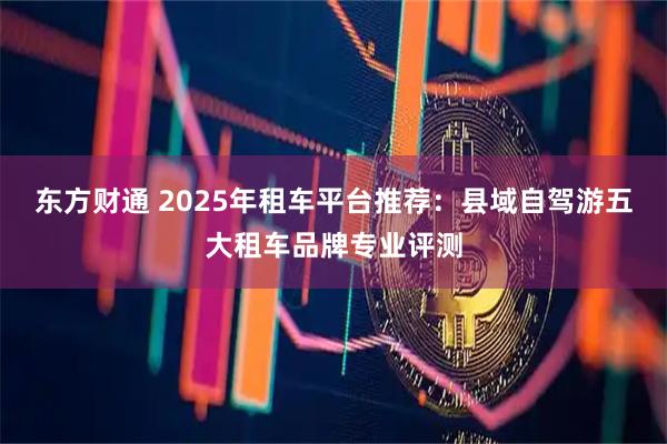 东方财通 2025年租车平台推荐：县域自驾游五大租车品牌专业评测