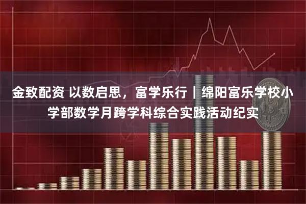 金致配资 以数启思，富学乐行｜绵阳富乐学校小学部数学月跨学科综合实践活动纪实