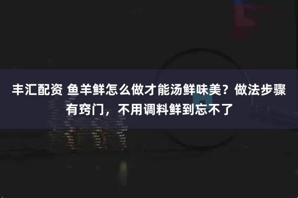 丰汇配资 鱼羊鲜怎么做才能汤鲜味美？做法步骤有窍门，不用调料鲜到忘不了