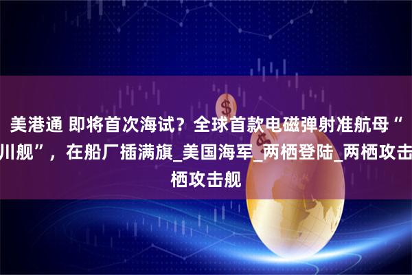 美港通 即将首次海试？全球首款电磁弹射准航母“四川舰”，在船厂插满旗_美国海军_两栖登陆_两栖攻击舰