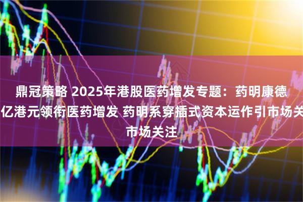 鼎冠策略 2025年港股医药增发专题：药明康德77亿港元领衔医药增发 药明系穿插式资本运作引市场关注