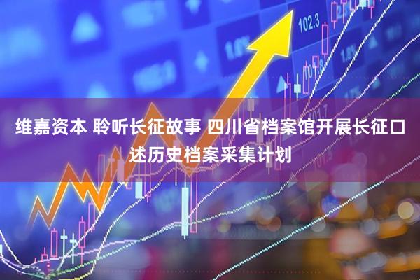 维嘉资本 聆听长征故事 四川省档案馆开展长征口述历史档案采集计划