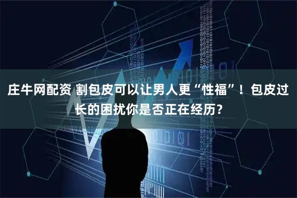庄牛网配资 割包皮可以让男人更“性福”！包皮过长的困扰你是否正在经历？