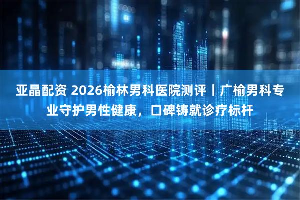 亚晶配资 2026榆林男科医院测评丨广榆男科专业守护男性健康，口碑铸就诊疗标杆