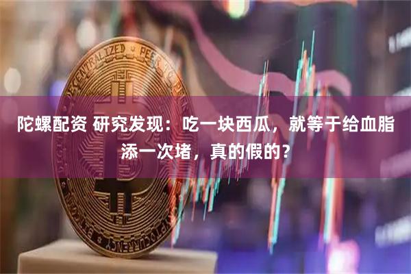 陀螺配资 研究发现：吃一块西瓜，就等于给血脂添一次堵，真的假的？